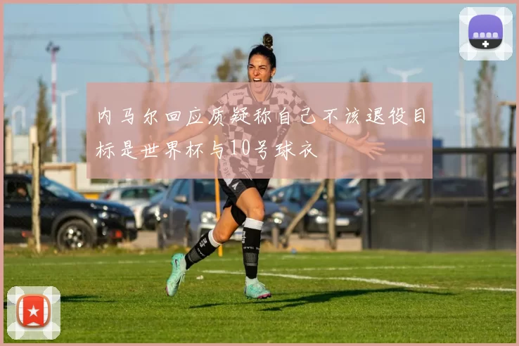 内马尔回应质疑称自己不该退役目标是世界杯与10号球衣