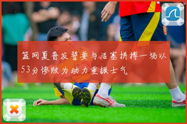 篮网夏普发誓要与活塞拼搏一场以53分惨败为动力重振士气
