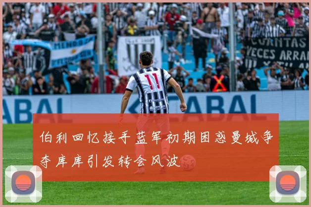 伯利回忆接手蓝军初期困惑曼城争夺库库引发转会风波